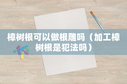 樟樹根可以做根雕嗎（加工樟樹根是犯法嗎）