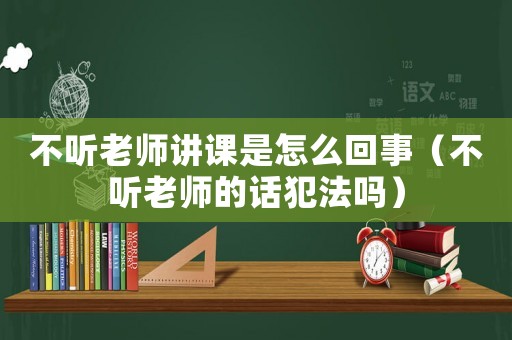 不聽老師講課是怎么回事（不聽老師的話犯法嗎）