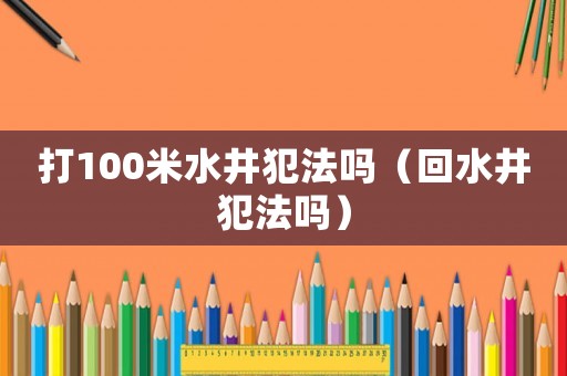 打100米水井犯法嗎（回水井犯法嗎）