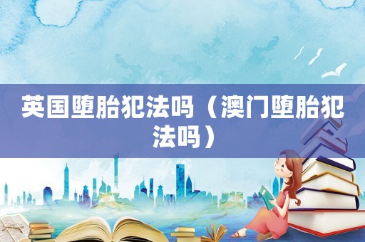 英國墮胎犯法嗎（澳門墮胎犯法嗎）