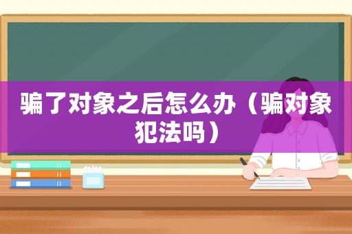 騙了對象之后怎么辦（騙對象犯法嗎）