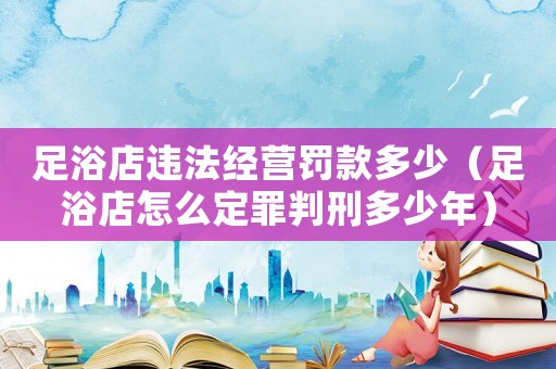 足浴店違法經(jīng)營(yíng)罰款多少（足浴店怎么定罪判刑多少年）