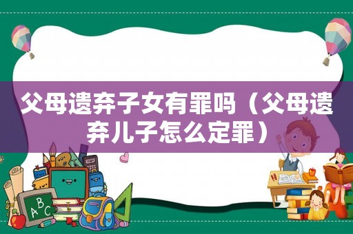 父母遺棄子女有罪嗎（父母遺棄兒子怎么定罪）