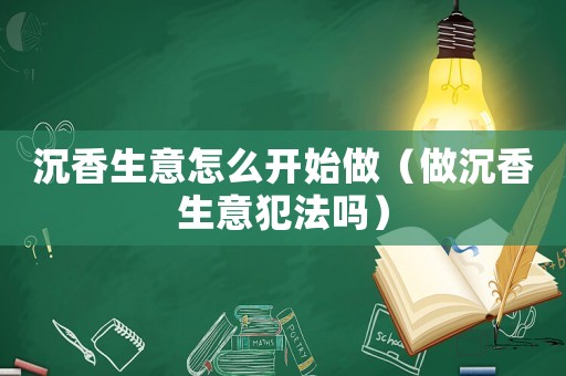 沉香生意怎么開始做（做沉香生意犯法嗎）