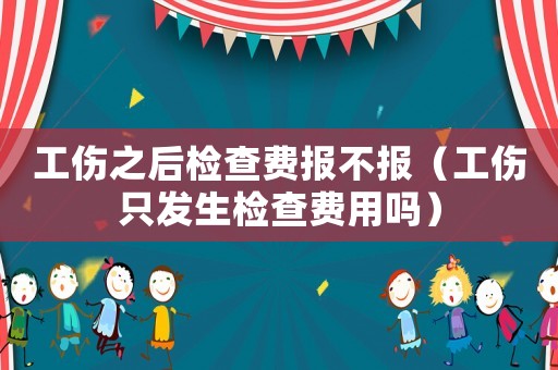 工傷之后檢查費(fèi)報(bào)不報(bào)（工傷只發(fā)生檢查費(fèi)用嗎）