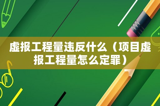虛報工程量違反什么（項目虛報工程量怎么定罪）