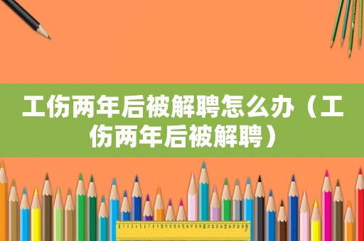 工傷兩年后被解聘怎么辦（工傷兩年后被解聘）
