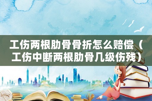 工傷兩根肋骨骨折怎么賠償（工傷中斷兩根肋骨幾級傷殘）