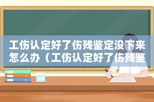 工傷認定好了傷殘鑒定沒下來怎么辦（工傷認定好了傷殘鑒定沒下來）