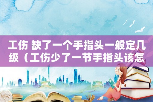 工傷 缺了一個手指頭一般定幾級（工傷少了一節手指頭該怎么賠償）
