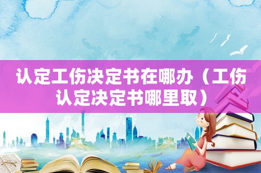 認定工傷決定書在哪辦（工傷認定決定書哪里取）