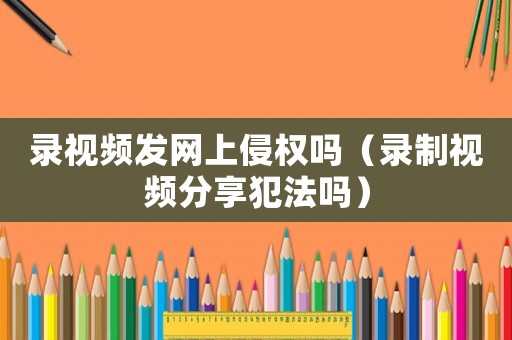 錄視頻發(fā)網上侵權嗎（錄制視頻分享犯法嗎）