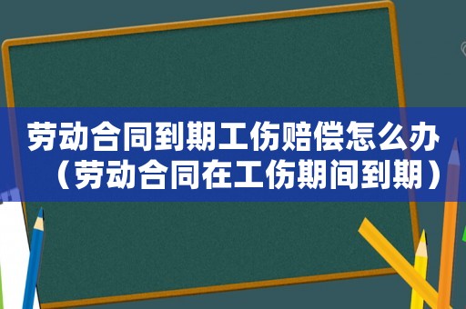 勞動合同到期工傷賠償怎么辦（勞動合同在工傷期間到期）