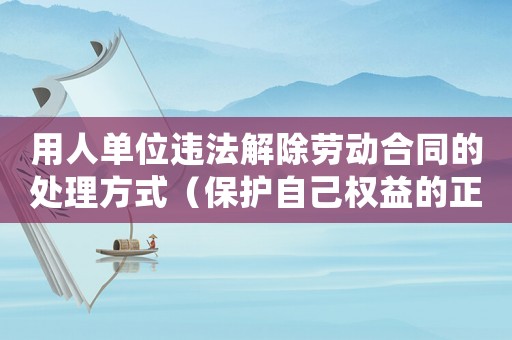 用人單位違法解除勞動合同的處理方式（保護自己權益的正確方法）