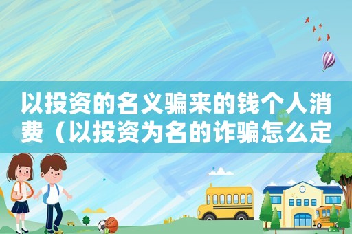 以投資的名義騙來的錢個人消費（以投資為名的詐騙怎么定罪）