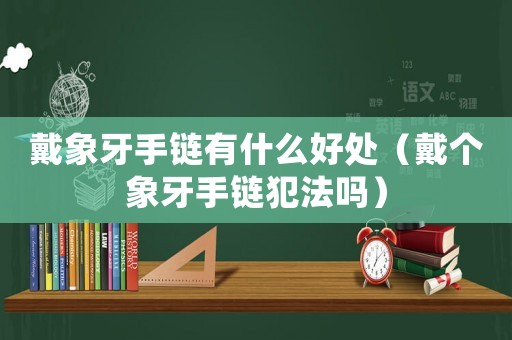 戴象牙手鏈有什么好處（戴個象牙手鏈犯法嗎）