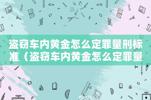 盜竊車內黃金怎么定罪量刑標準（盜竊車內黃金怎么定罪量刑）