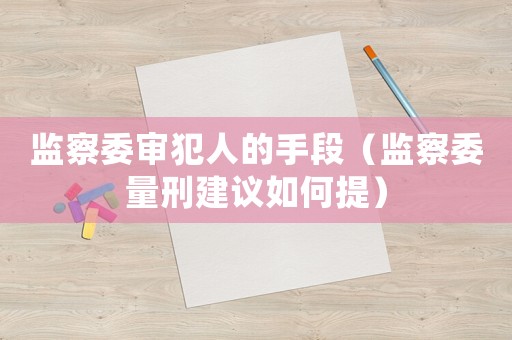 監(jiān)察委審犯人的手段（監(jiān)察委量刑建議如何提）