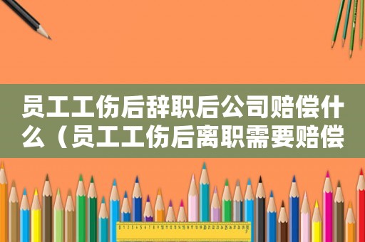 員工工傷后辭職后公司賠償什么（員工工傷后離職需要賠償）