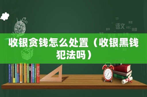 收銀貪錢怎么處置（收銀黑錢犯法嗎）