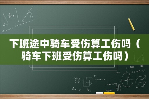 下班途中騎車受傷算工傷嗎（騎車下班受傷算工傷嗎）