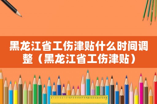 黑龍江省工傷津貼什么時間調整（黑龍江省工傷津貼）