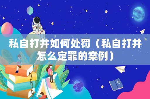 私自打井如何處罰（私自打井怎么定罪的案例）