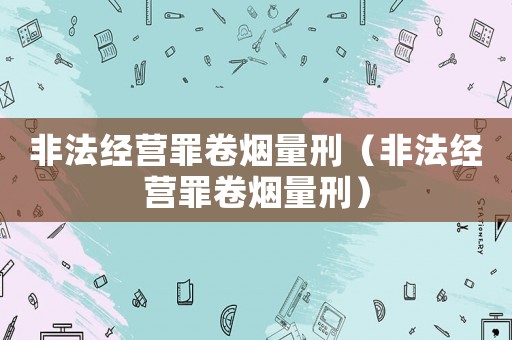 非法經營罪卷煙量刑（非法經營罪卷煙量刑）