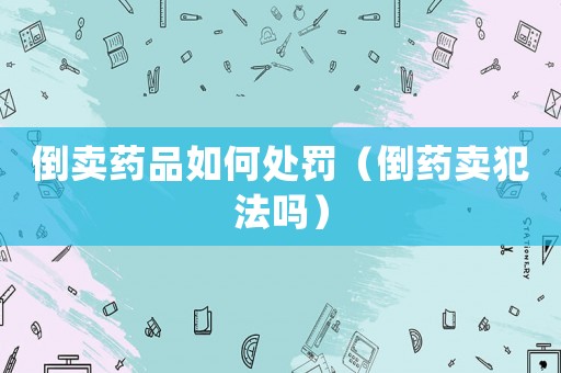 倒賣(mài)藥品如何處罰（倒藥賣(mài)犯法嗎）