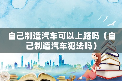 自己制造汽車可以上路嗎（自己制造汽車犯法嗎）