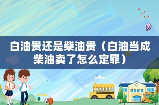 白油貴還是柴油貴（白油當成柴油賣了怎么定罪）