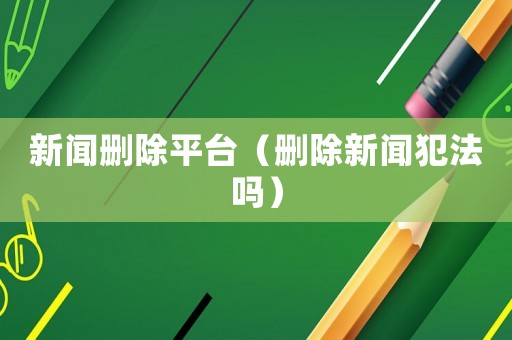 新聞刪除平臺（刪除新聞犯法嗎）