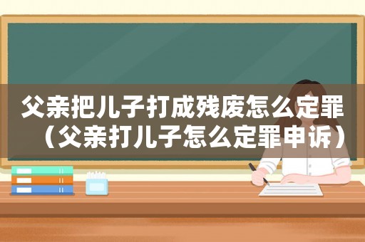 父親把兒子打成殘廢怎么定罪（父親打兒子怎么定罪申訴）