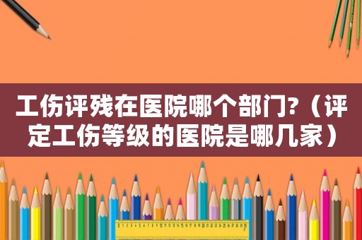 工傷評殘在醫院哪個部門?（評定工傷等級的醫院是哪幾家）