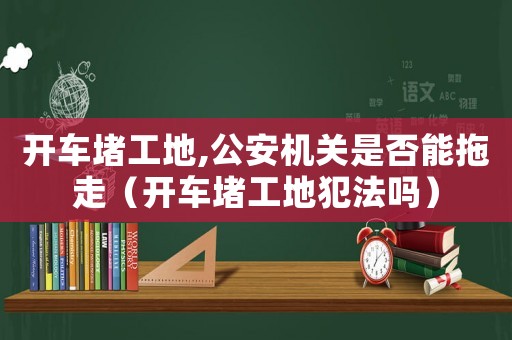 開車堵工地,公安機關是否能拖走（開車堵工地犯法嗎）