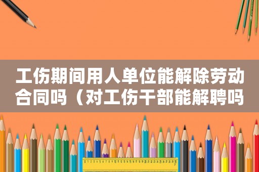 工傷期間用人單位能解除勞動合同嗎（對工傷干部能解聘嗎）