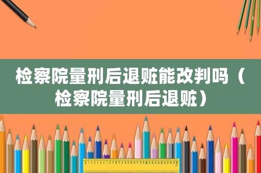 檢察院量刑后退贓能改判嗎（檢察院量刑后退贓）