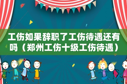 工傷如果辭職了工傷待遇還有嗎（鄭州工傷十級工傷待遇）