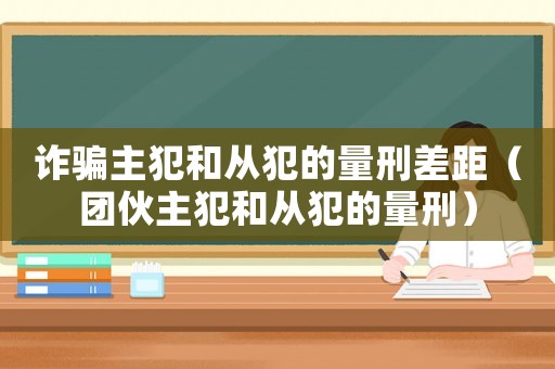 詐騙主犯和從犯的量刑差距（團(tuán)伙主犯和從犯的量刑）