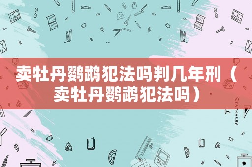 賣牡丹鸚鵡犯法嗎判幾年刑（賣牡丹鸚鵡犯法嗎）