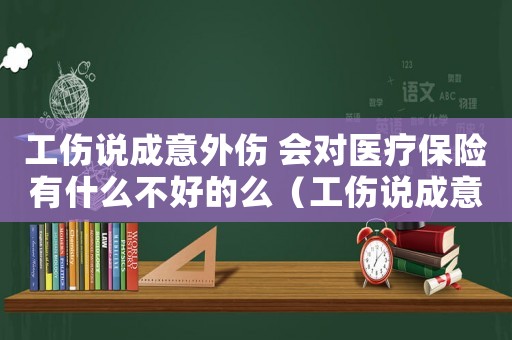 工傷說成意外傷 會對醫療保險有什么不好的么（工傷說成意外）