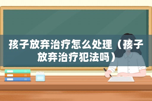 孩子放棄治療怎么處理（孩子放棄治療犯法嗎）