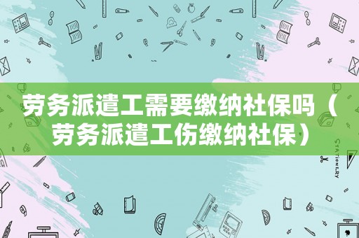 勞務派遣工需要繳納社保嗎（勞務派遣工傷繳納社保）
