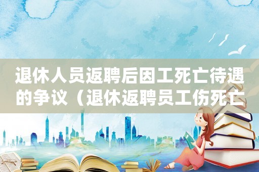退休人員返聘后因工死亡待遇的爭議（退休返聘員工傷死亡法律直通車）