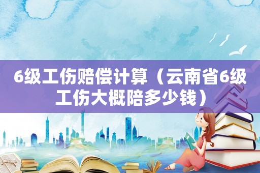 6級工傷賠償計算（云南省6級工傷大概陪多少錢）