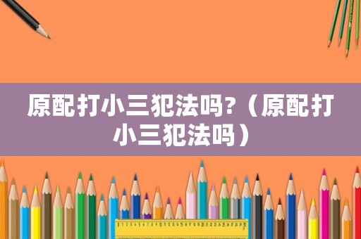原配打小三犯法嗎?（原配打小三犯法嗎）
