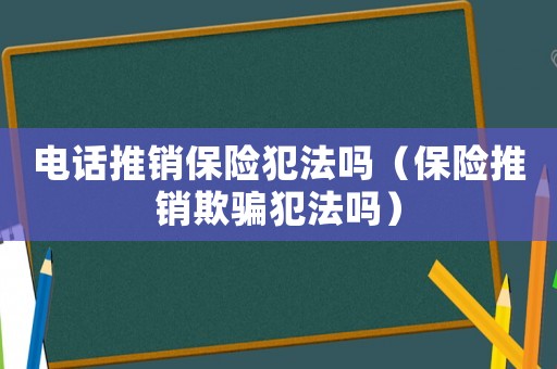 電話推銷保險犯法嗎（保險推銷欺騙犯法嗎）