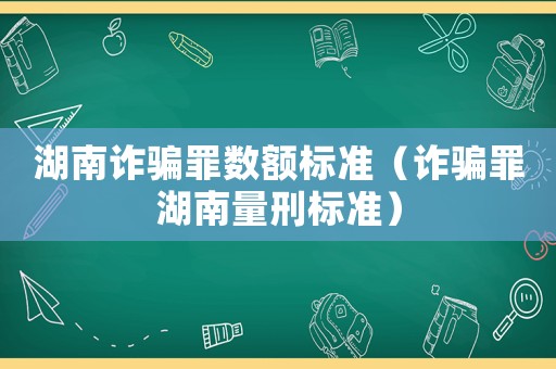湖南詐騙罪數(shù)額標(biāo)準(zhǔn)（詐騙罪湖南量刑標(biāo)準(zhǔn)）