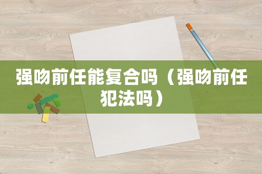 強吻前任能復合嗎（強吻前任犯法嗎）