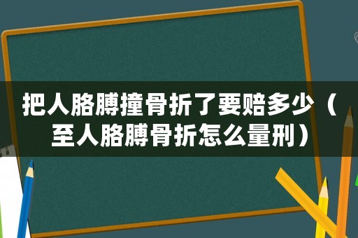 把人胳膊撞骨折了要賠多少（至人胳膊骨折怎么量刑）